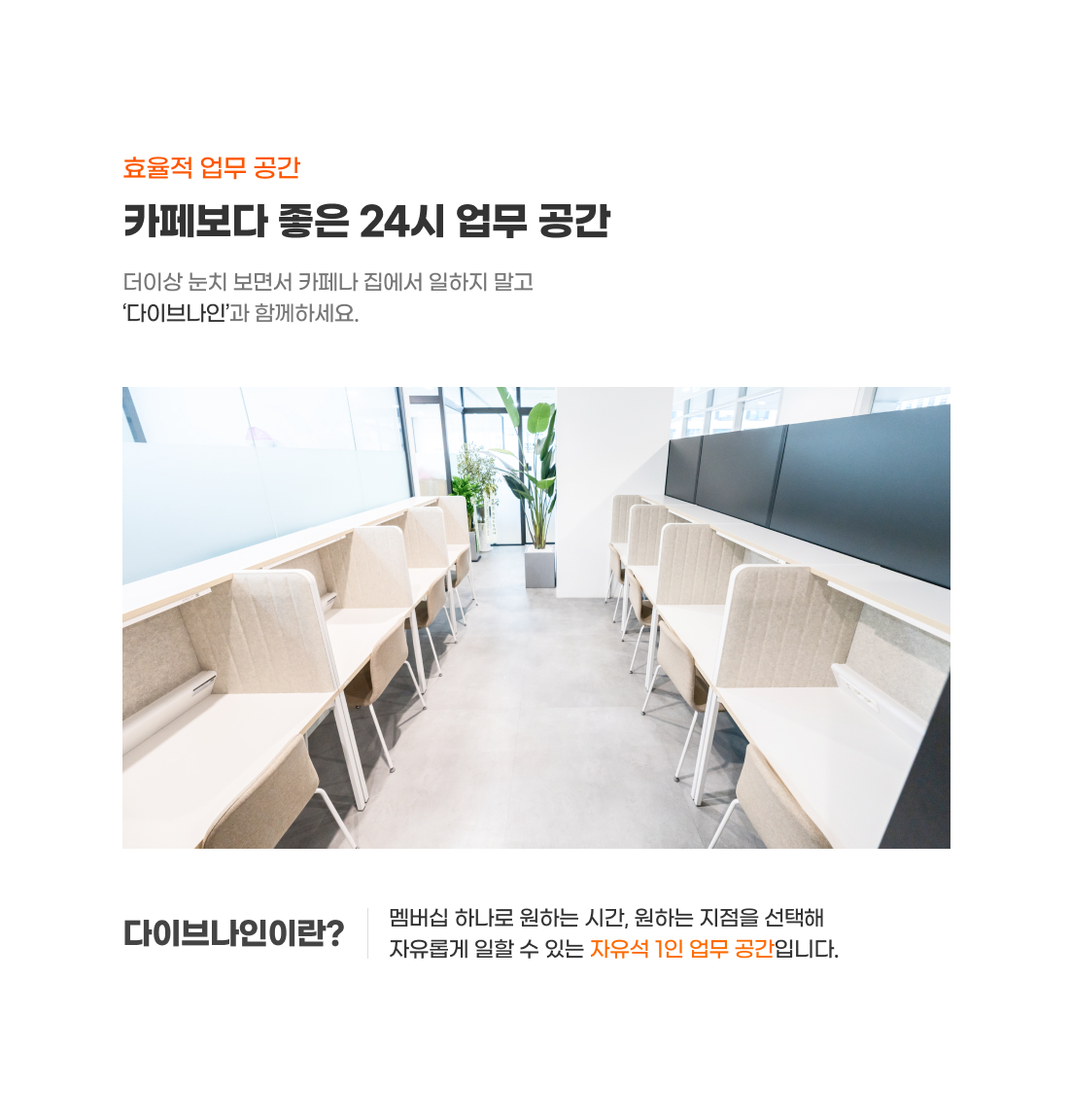 효율적 업무 공간
1인 업무 어디서하고 계세요?
더이상 눈치 보면서 카페나 집에서 일하지 말고
‘다이브나인’과 함께하세요.
다이브나인이란?
- 월 구독 한 번으로 언제든 원하는 지점에서 일할 수 있는
카페형 자유석 1인 라운지 사무공간 입니다.
