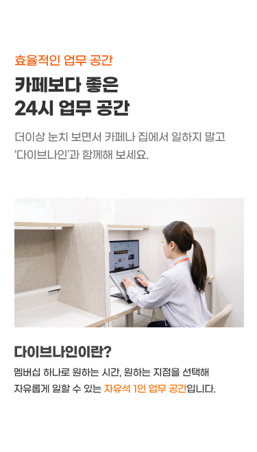 효율적 업무 공간
1인 업무 어디서하고 계세요?
더이상 눈치 보면서 카페나 집에서 일하지 말고
‘다이브나인’과 함께하세요.
다이브나인이란?
- 월 구독 한 번으로 언제든 원하는 지점에서 일할 수 있는
카페형 자유석 1인 라운지 사무공간 입니다.