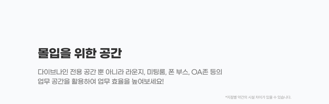 
                    02
                    업무를 위한 공간

                    다이브나인 전용 공간 뿐 아니라 라운지, 미팅룸, 폰 부스, OA존 등의
                    업무 공간을 활용하여 업무 효율을 높여보세요!

                    - 라운지
                    - 미팅룸
                    - 플로우나인
                    - 콰이어트 라운지
                    - 폰부스
                    - QA 존
                    