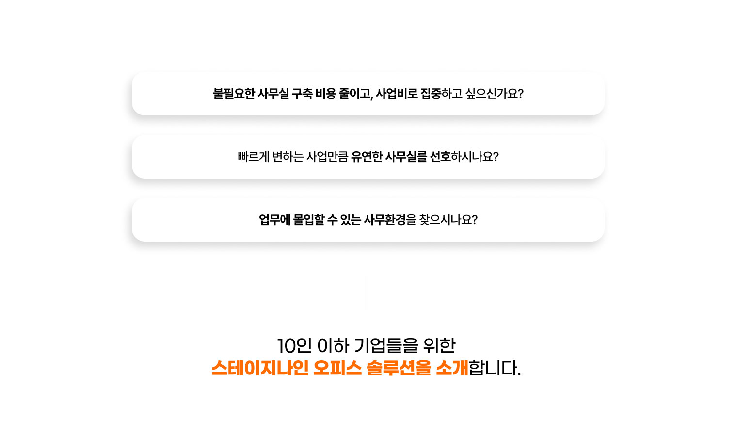 
                    - 불필요한 사무실 구축 비용 줄이고, 사업비로 집중하고 싶으신가요?
                    - 빠르게 변하는 사업만큼 유연한 사무실를 선호하시나요?
                    - 업무에 몰입할 수 있는 사무환경을 찾으시나요?

                    10인 이하 기업들을 위한 
                    스테이지나인 오피스 솔루션을 소개합니다. 
                  