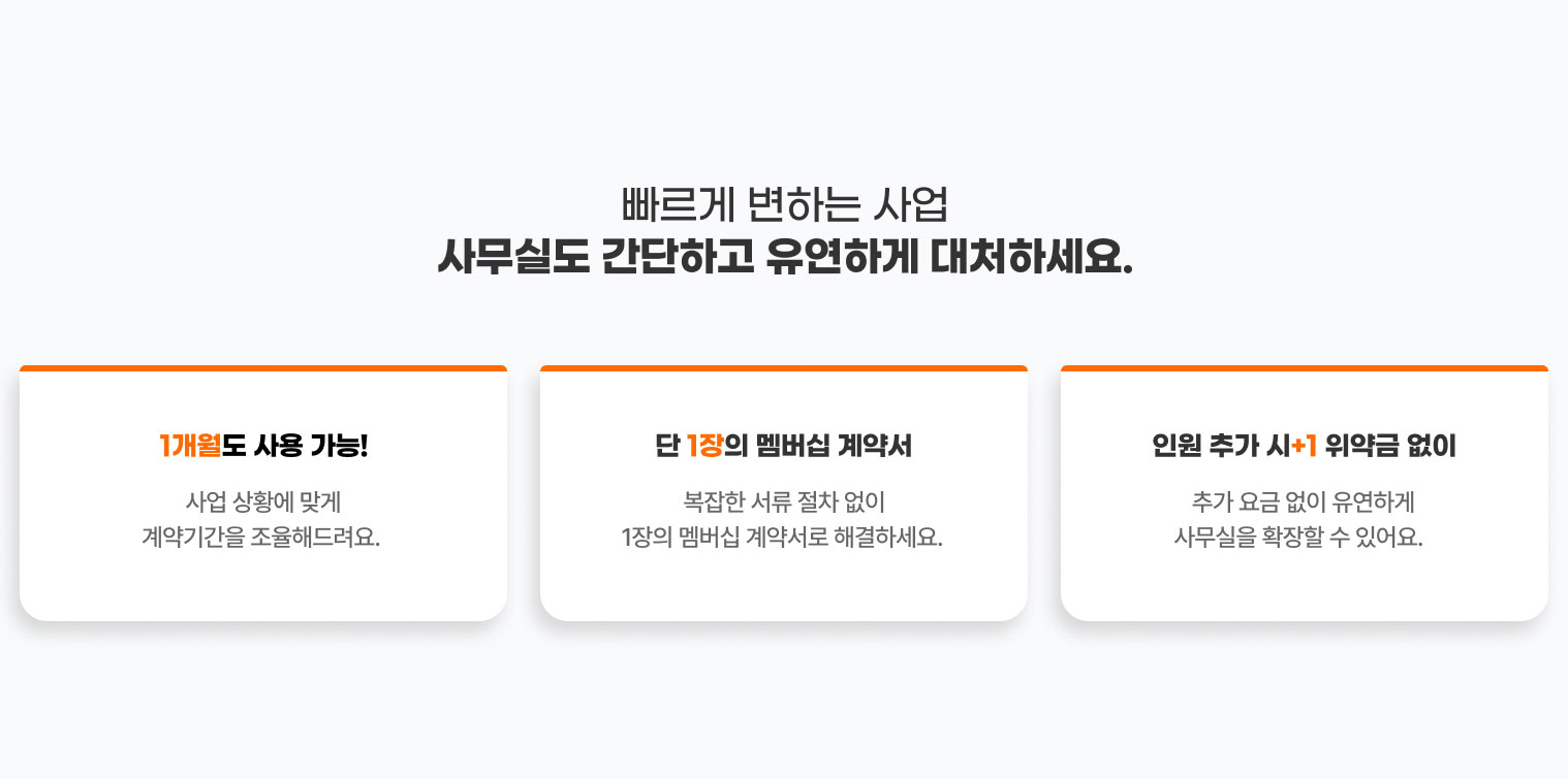 
                  빠르게 변하는 사업​ 사무실도 간단하고 유연하게 대처하세요.

                  1개월도 사용 가능!
                  사업 상황에 맞게
                  계약기간을 조율해드려요. 

                  단 1장의 멤버십 계약서
                  복잡한 서류 절차 없이
                  1장의 멤버십 계약서로 해결하세요. 

                  인원 추가 시+1 위약금 없이
                  추가 요금 없이 유연하게
                  사무실을 확장할 수 있어요.  
                  