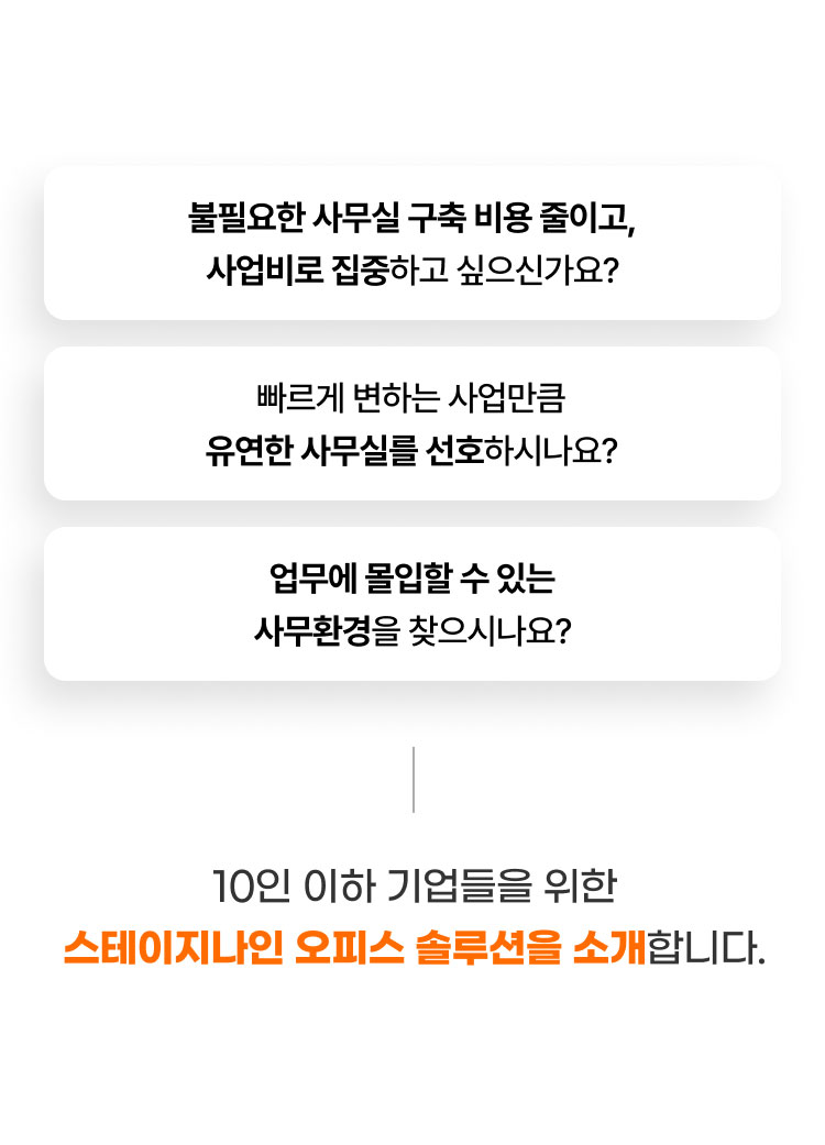 
                  - 불필요한 사무실 구축 비용 줄이고, 사업비로 집중하고 싶으신가요?
                  - 빠르게 변하는 사업만큼 유연한 사무실를 선호하시나요?
                  - 업무에 몰입할 수 있는 사무환경을 찾으시나요?

                  10인 이하 기업들을 위한 
                  스테이지나인 오피스 솔루션을 소개합니다. 
                  