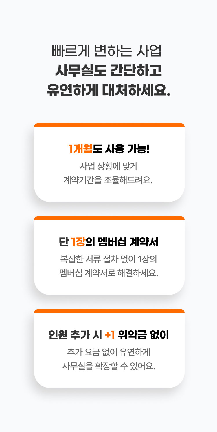 
                  빠르게 변하는 사업​ 사무실도 간단하고 유연하게 대처하세요.

                  1개월도 사용 가능!
                  사업 상황에 맞게
                  계약기간을 조율해드려요. 

                  단 1장의 멤버십 계약서
                  복잡한 서류 절차 없이
                  1장의 멤버십 계약서로 해결하세요. 

                  인원 추가 시+1 위약금 없이
                  추가 요금 없이 유연하게
                  사무실을 확장할 수 있어요.  
                  