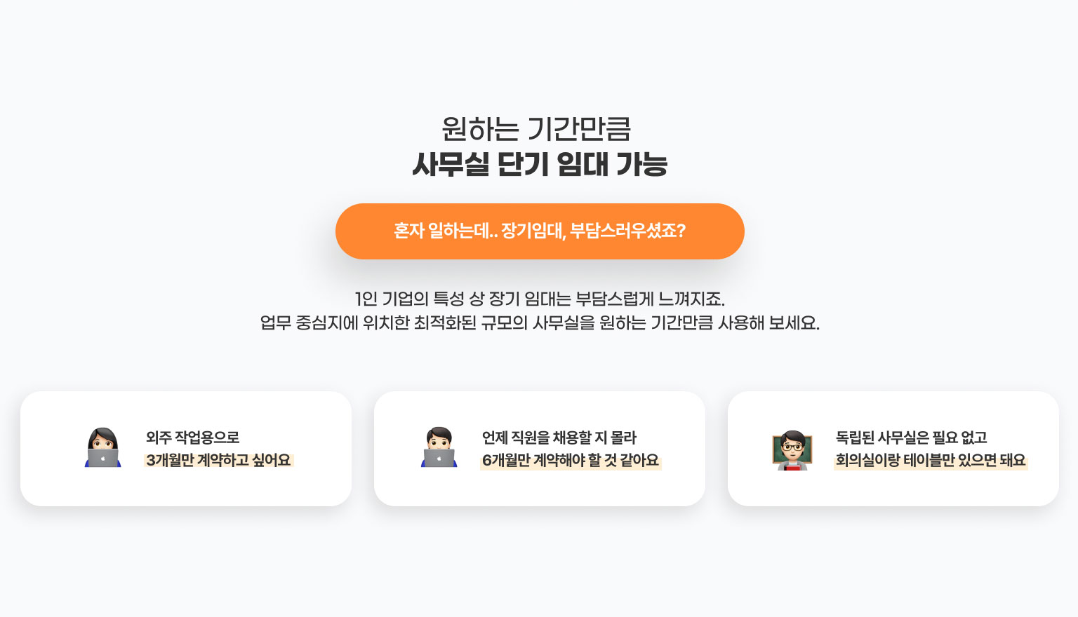 원하는 기간만큼 
              사무실 단기 임대 가능 
              혼자 일하는데.. 장기임대, 부담스러우셨죠?
              1인 기업의 특성 상 장기 임대는 부담스럽게 느껴지죠.
              업무 중심지에 위치한 최적화된 규모의 사무실을 원하는 기간만큼 사용해 보세요.

              - 외주 작업용으로 3개월만 계약하고 싶어요​
              - 언제 직원을 채용할 지 몰라 6개월만 계약해야 할 것 같아요
              -독립된 사무실은 필요 없고 회의실이랑 테이블만 있으면 돼요
              