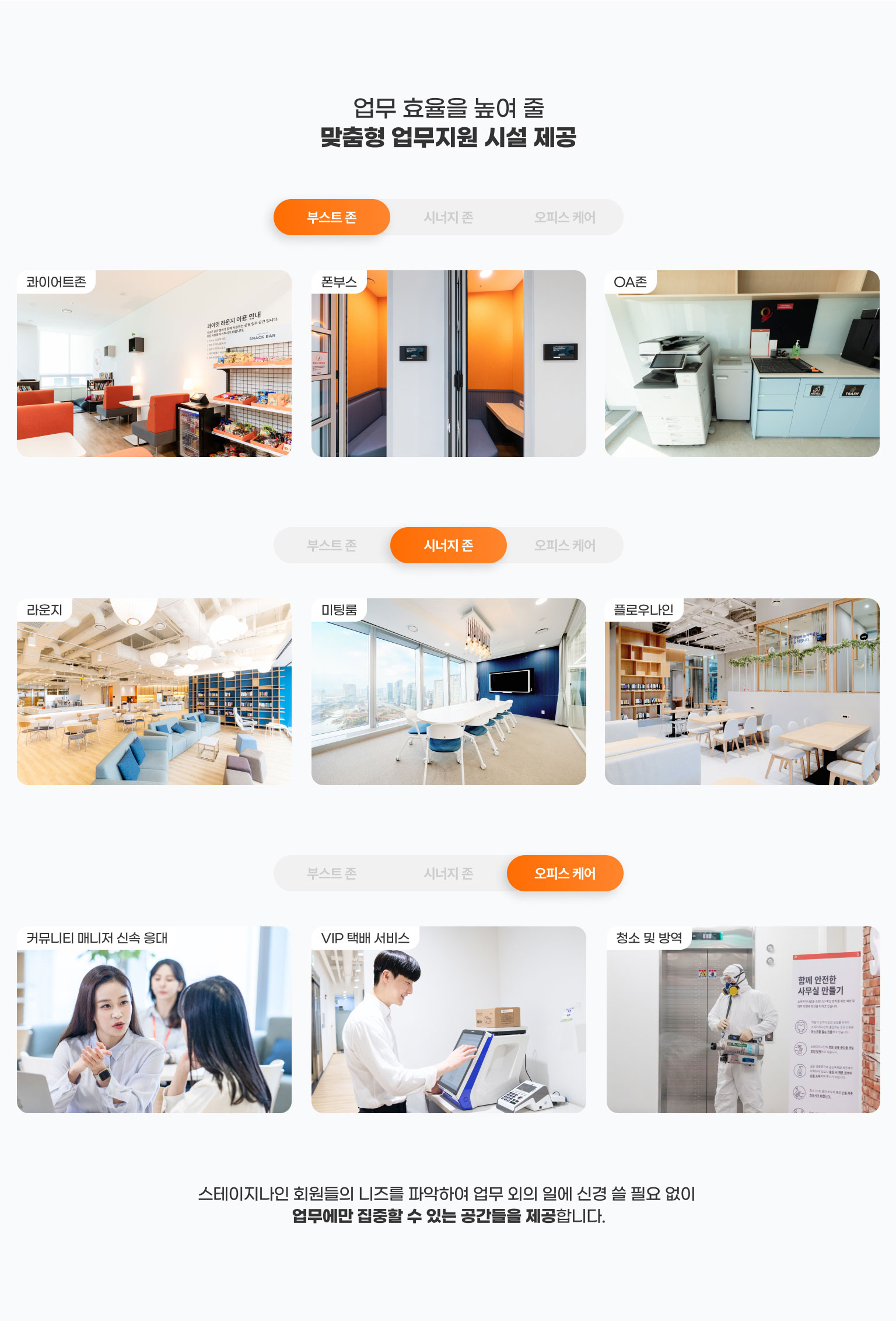 
                  업무 효율을 높여 줄​
                  맞춤형 업무지원 시설 제공
                    부스트 존
                    - 콰이어트존 
                    - 폰부스
                    - OA존

                    시너지 존
                    - 라운지
                    - 회의실
                    - 플로우나인

                    오피스 케어
                    - 커뮤니티 매니저 신속 응대
                    - VIP 택배 서비스
                    - 청소 및 방역

                    스테이지나인 회원들의 니즈를 파악하여 업무 외의 일에 신경 쓸 필요 없이 
                    업무에만 집중할 수 있는 공간들을 제공합니다.
                  