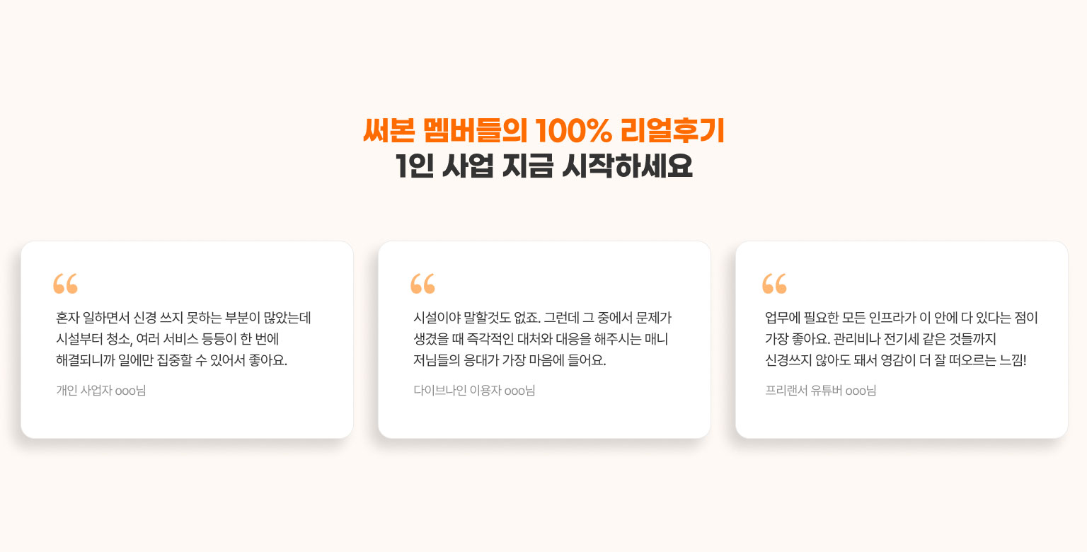 
                  써본 멤버들의 100% 리얼후기
                  1인 사업 지금 시작하세요​

                  - 혼자 일하면서 신경 쓰지 못하는 부분이 많았는데 시설부터 청소, 여러 서비스 등등이 한 번에 해결되니까 일에만 집중할 수 있어서 좋아요. (개인 사업자 ooo님)
                  - 시설이야 말할것도 없죠. 그런데 그 중에서 문제가 생겼을 때 즉각적인 대처와 대응을 해주시는 매니저님들의 응대가 가장 마음에 들어요. (다이브나인 이용자 ooo님)
                  - 업무에 필요한 모든 인프라가 이 안에 다 있다는 점이 가장 좋아요. 관리비나 전기세 같은 것들까지 신경쓰지 않아도 돼서 영감이 더 잘 떠오르는 느낌! (프리랜서 유튜버 ooo님)
                