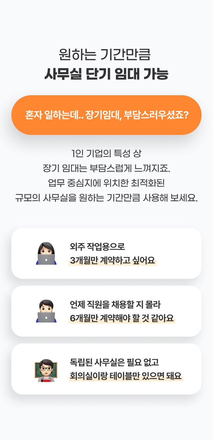 원하는 기간만큼 
              사무실 단기 임대 가능 
              혼자 일하는데.. 장기임대, 부담스러우셨죠?
              1인 기업의 특성 상 장기 임대는 부담스럽게 느껴지죠.
              업무 중심지에 위치한 최적화된 규모의 사무실을 원하는 기간만큼 사용해 보세요.

              - 외주 작업용으로 3개월만 계약하고 싶어요​
              - 언제 직원을 채용할 지 몰라 6개월만 계약해야 할 것 같아요
              -독립된 사무실은 필요 없고 회의실이랑 테이블만 있으면 돼요
              