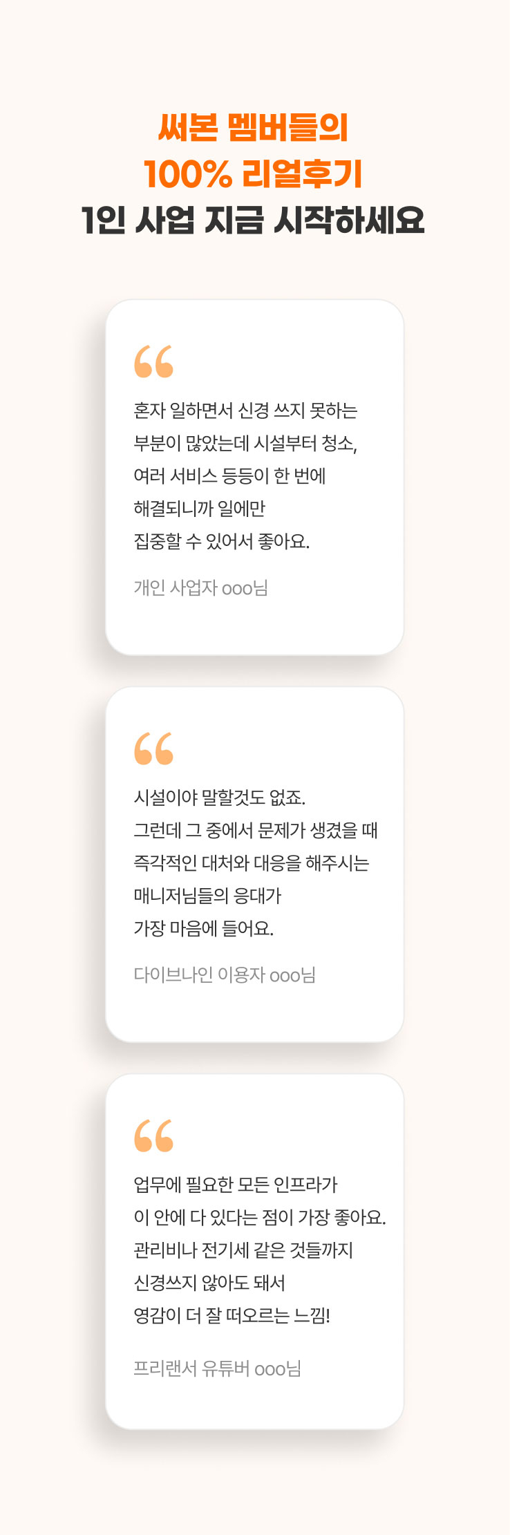 
                  써본 멤버들의 100% 리얼후기
                  1인 사업 지금 시작하세요​

                  - 혼자 일하면서 신경 쓰지 못하는 부분이 많았는데 시설부터 청소, 여러 서비스 등등이 한 번에 해결되니까 일에만 집중할 수 있어서 좋아요. (개인 사업자 ooo님)
                  - 시설이야 말할것도 없죠. 그런데 그 중에서 문제가 생겼을 때 즉각적인 대처와 대응을 해주시는 매니저님들의 응대가 가장 마음에 들어요. (다이브나인 이용자 ooo님)
                  - 업무에 필요한 모든 인프라가 이 안에 다 있다는 점이 가장 좋아요. 관리비나 전기세 같은 것들까지 신경쓰지 않아도 돼서 영감이 더 잘 떠오르는 느낌! (프리랜서 유튜버 ooo님)
                