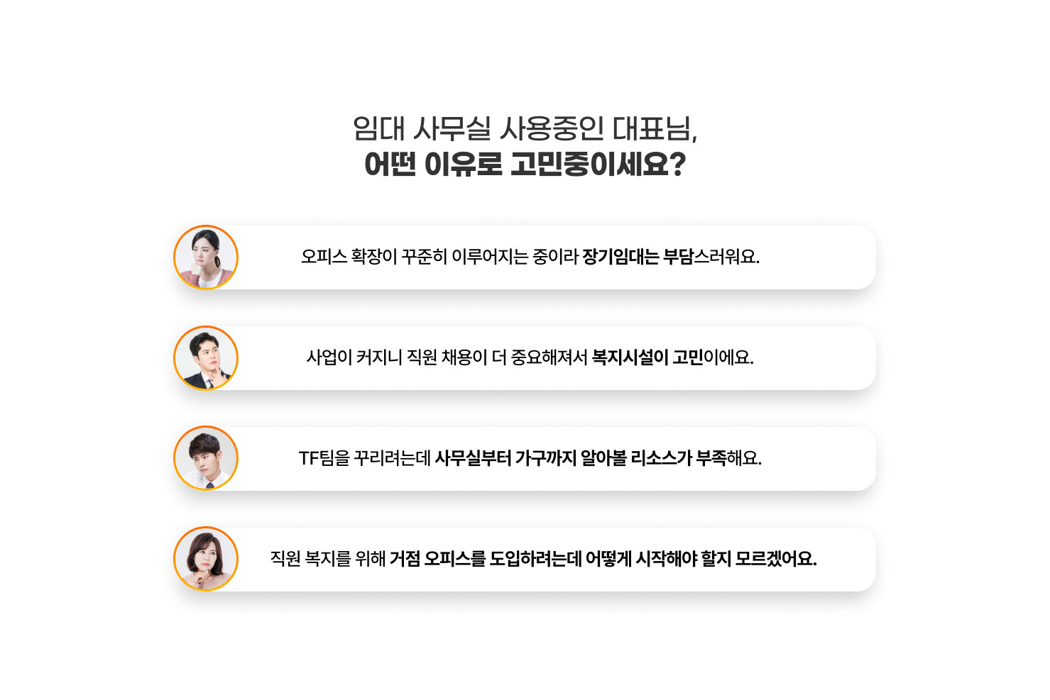 
                임대 사무실 사용중인 대표님,
                어떤 이유로 고민중이세요?

                - 오피스 확장이 꾸준히 이루어지는 중이라 장기임대는 부담스러워요.
                - 사업이 커지니 직원 채용이 더 중요해져서 복지시설이 고민이에요.
                - TF팀을 꾸리려는데 사무실부터 가구까지 알아볼 리소스가 부족해요.
                - 직원 복지를 위해 거점 오피스를 도입하려는데 어떻게 시작해야 할지 모르겠어요.
                