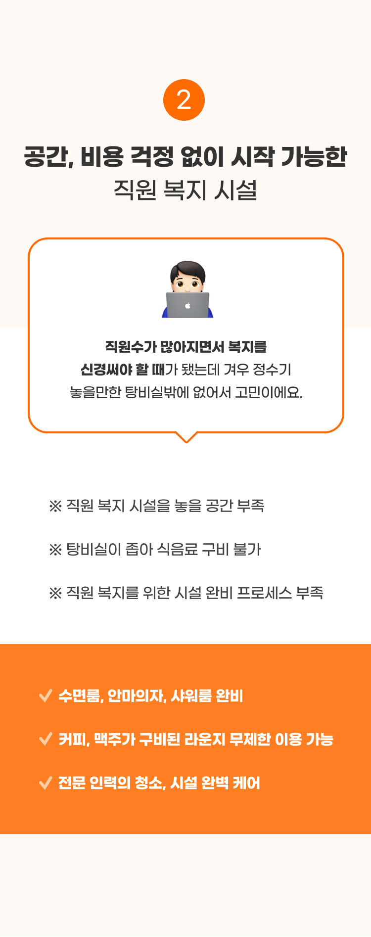 
                  2. 공간, 비용 걱정 없이 시작 가능한​ 직원 복지 시설​

                  직원수가 많아지면서 복지를 신경써야 할 때가 됐는데 겨우 정수기 놓을만한 탕비실밖에 없어서 고민이에요.
                  ※ 직원 복지 시설을 놓을 공간 부족 -> 수면룸, 안마의자, 샤워룸 완비​
                  ※ 탕비실이 좁아 식음료 구비 불가 -> 커피, 맥주가 구비된 라운지 무제한 이용 가능​
                  ※ 직원 복지를 위한 시설 완비 프로세스 부족​ -> ️전문 인력의 청소, 시설 완벽 케어
                  