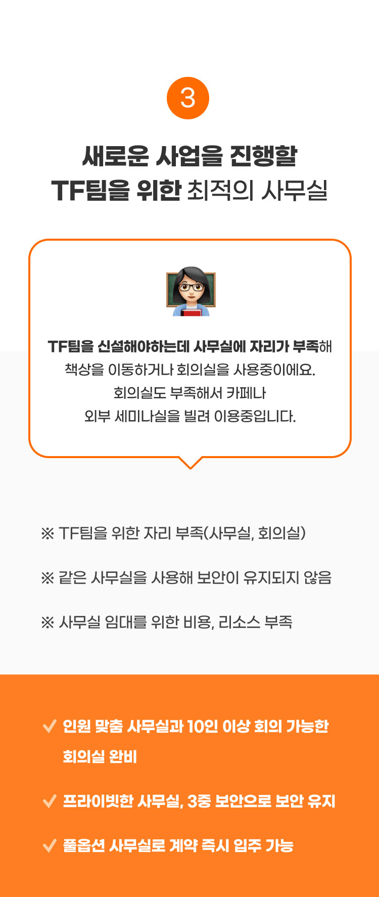 
                  3. 새로운 사업을 진행할 TF팀을 위한​ 최적의 사무실​

                  TF팀을 신설해야하는데 사무실에 자리가 부족해
                  책상을 이동하거나​ 회의실을 사용중이에요.
                  ​회의실도 부족해서 카페나 외부 세미나실을 빌려 이용중입니다.

                  ※ TF팀을 위한 자리 부족(사무실, 회의실) -> 인원 맞춤 사무실과 10인 이상 회의 가능한 회의실 완비​
                  ※ 같은 사무실을 사용해 보안이 유지되지 않음 -> 프라이빗한 사무실, 3중 보안으로 보안 유지​
                  ※ 사무실 임대를 위한 비용, 리소스 부족​ -> 풀옵션 사무실로 계약 즉시 입주 가능​
                  