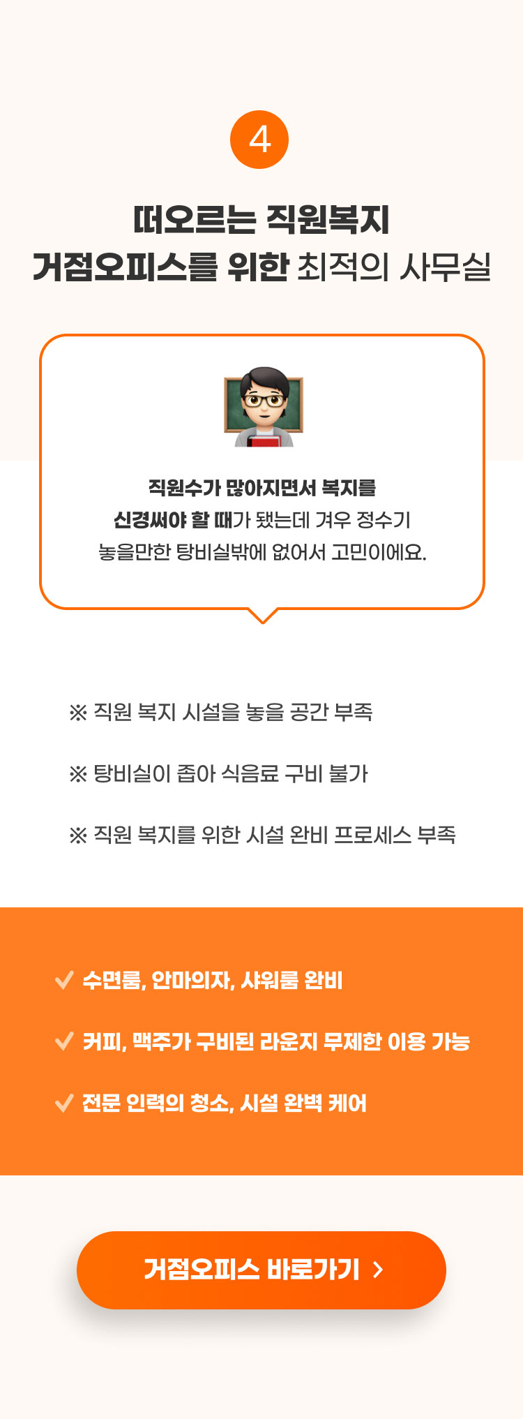 
                    4. 새떠오르는 직원복지 거점오피스를 위한​ 최적의 사무실​

                    엔데믹 시대에 발맞춰 직원 복지 개념으로​
                    거점 오피스를 도입하고 싶은데 사무실을 어떻게 알아봐야할지 막막해요.

                    ※ 회사와 집의 거리가 먼 직원들을 위한 복지 필요​ -> 인원에 맞는 사무실
                    ※ 보안을 위한 프라이빗한 공간 필요 -> 10인 이상 회의 가능한 회의실 완비​
                    ※ 빠른 계약, 빠른 입주 필요​ -> 프라이빗한 사무실, 3중 보안으로 보안 유지​

                    ​풀옵션 사무실로 계약 즉시 입주 가능​

                    거점오피스 바로가기
                    