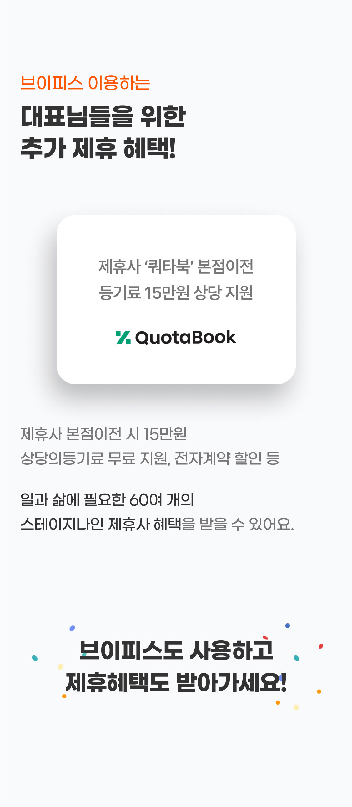 브이피스를 이용하는
대표님들을 위한
추가 제휴 혜택!
제휴사 본점이전 시 15만원 상당의등기료 무료 지원, 전자계약 할인 등
일과 삶에 필요한 60여 개의
스테이지나인 제휴사 혜택을 받을 수 있어요.
브이피스 사용하고 제휴 혜택도 받아가세요!